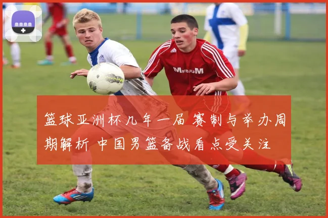 篮球亚洲杯几年一届 赛制与举办周期解析 中国男篮备战看点受关注