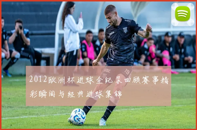 2012欧洲杯进球全纪录回顾赛事精彩瞬间与经典进球集锦