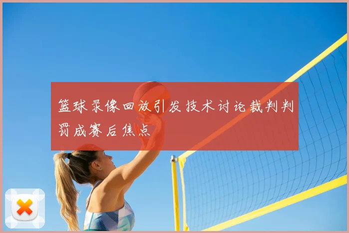 篮球录像回放引发技术讨论裁判判罚成赛后焦点