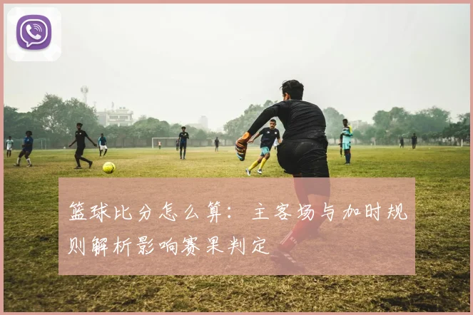篮球比分怎么算：主客场与加时规则解析影响赛果判定