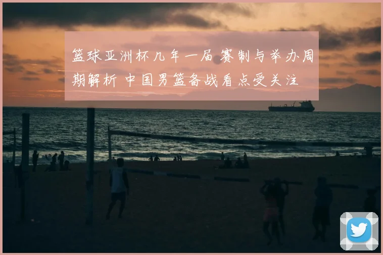 篮球亚洲杯几年一届 赛制与举办周期解析 中国男篮备战看点受关注