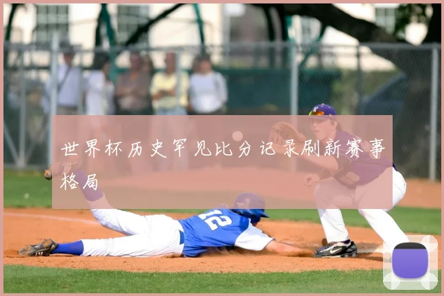 世界杯历史罕见比分记录刷新赛事格局