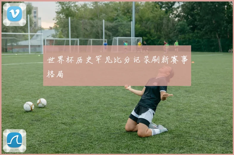 世界杯历史罕见比分记录刷新赛事格局
