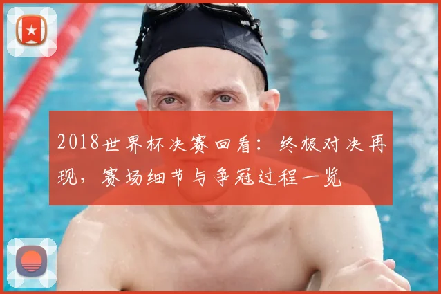 2018世界杯决赛回看:终极对决再现,赛场细节与争冠过程一览