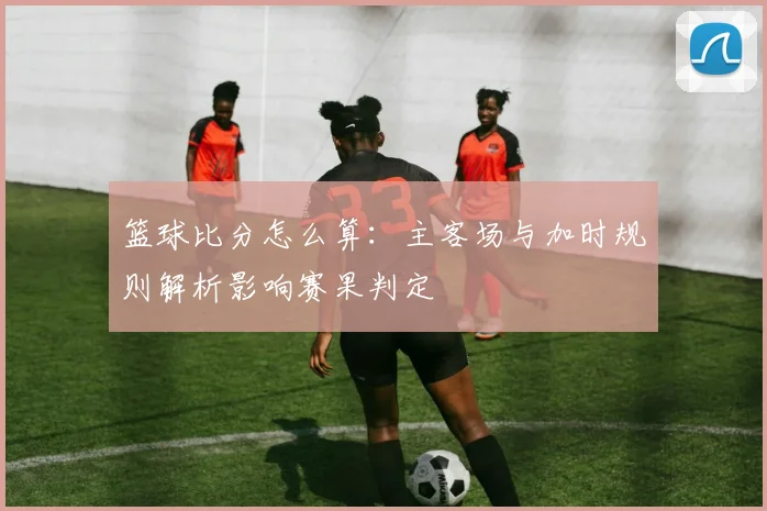 篮球比分怎么算：主客场与加时规则解析影响赛果判定