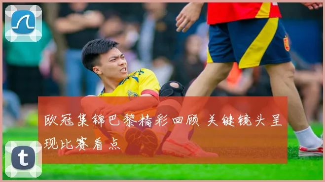 欧冠集锦巴黎精彩回顾 关键镜头呈现比赛看点