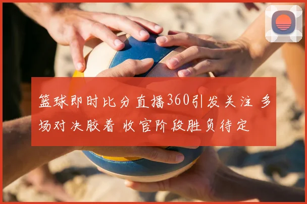 篮球即时比分直播360引发关注 多场对决胶着 收官阶段胜负待定