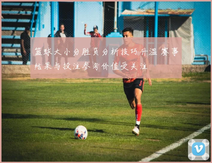 篮球大小分胜负分析技巧升温 赛事结果与投注参考价值受关注