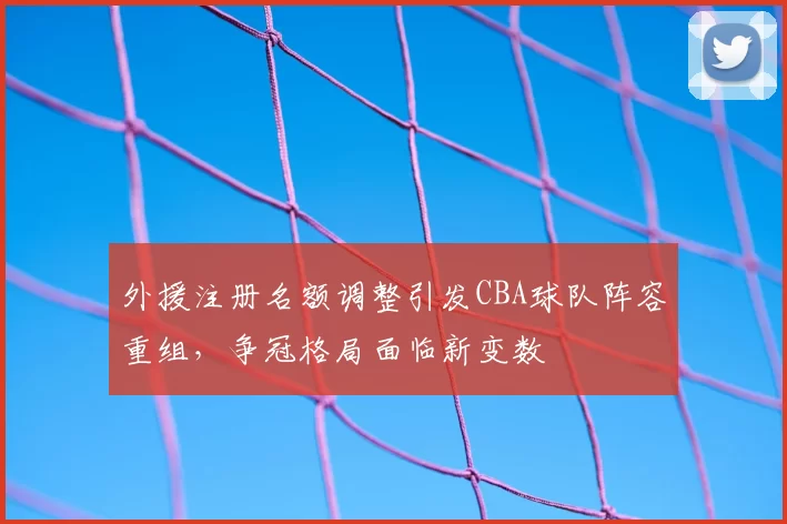 外援注册名额调整引发CBA球队阵容重组，争冠格局面临新变数