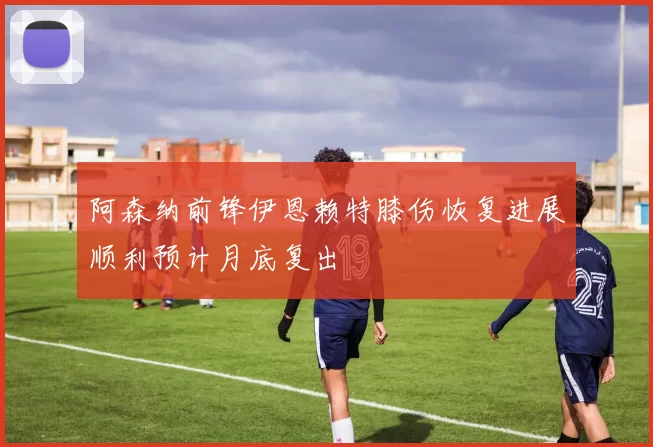 阿森纳前锋伊恩赖特膝伤恢复进展顺利预计月底复出