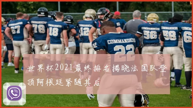 世界杯2021最终排名揭晓法国队登顶阿根廷紧随其后