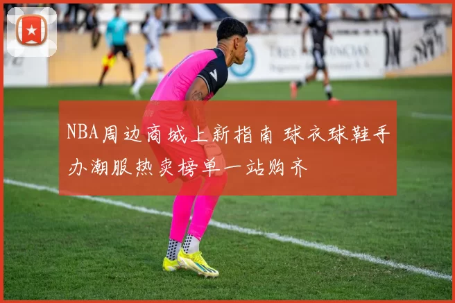 NBA周边商城上新指南 球衣球鞋手办潮服热卖榜单一站购齐