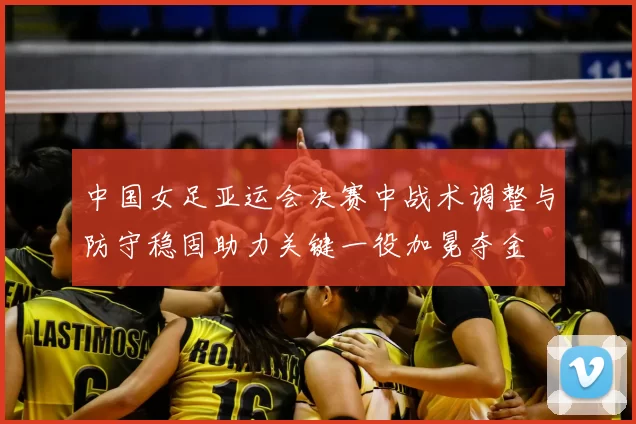 中国女足亚运会决赛中战术调整与防守稳固助力关键一役加冕夺金