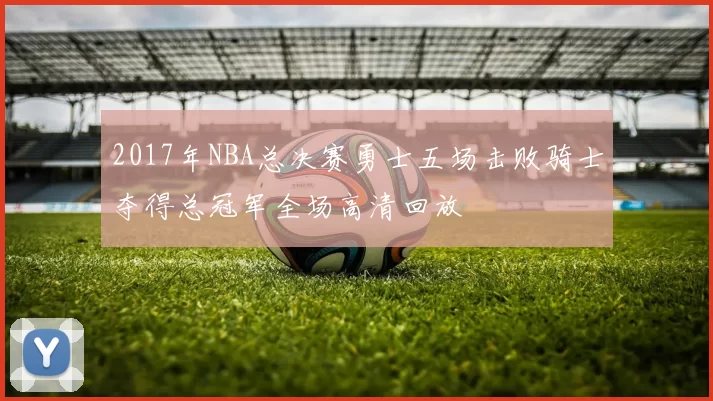 2017年NBA总决赛勇士五场击败骑士夺得总冠军全场高清回放