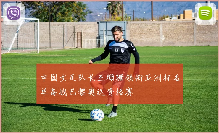 中国女足队长王珊珊领衔亚洲杯名单备战巴黎奥运资格赛