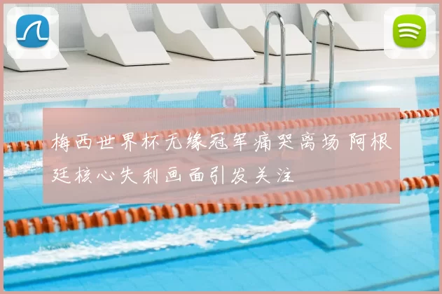 梅西世界杯无缘冠军痛哭离场 阿根廷核心失利画面引发关注