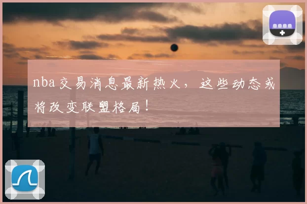 nba交易消息最新热火，这些动态或将改变联盟格局！