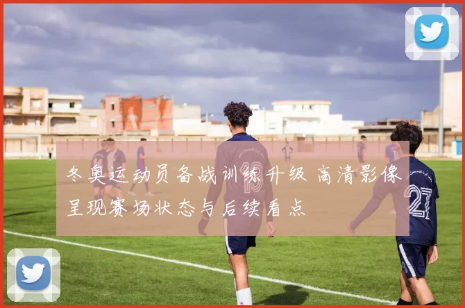 冬奥运动员备战训练升级 高清影像呈现赛场状态与后续看点