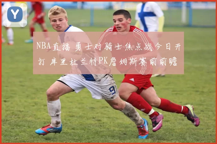 NBA直播 勇士对骑士焦点战今日开打 库里杜兰特PK詹姆斯赛前前瞻