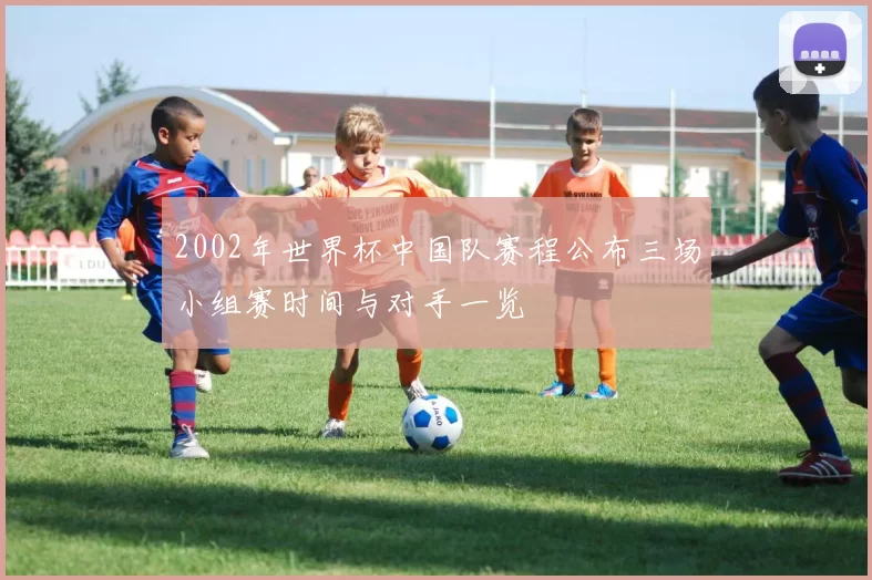 2002年世界杯中国队赛程公布三场小组赛时间与对手一览