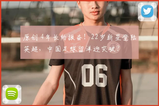 原创 4年长约振奋！22岁新星登陆英超，中国足球留洋迎突破？
