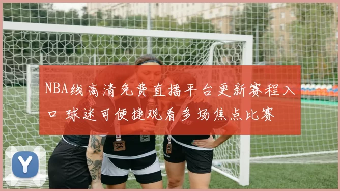 NBA线高清免费直播平台更新赛程入口 球迷可便捷观看多场焦点比赛