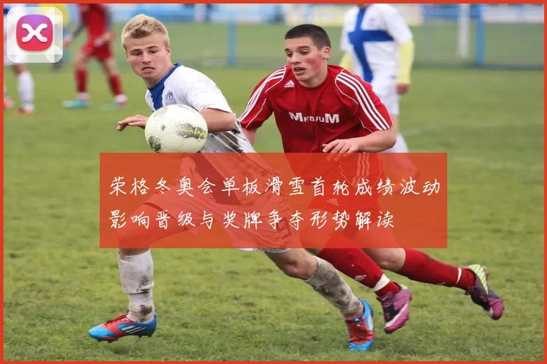 荣格冬奥会单板滑雪首轮成绩波动影响晋级与奖牌争夺形势解读