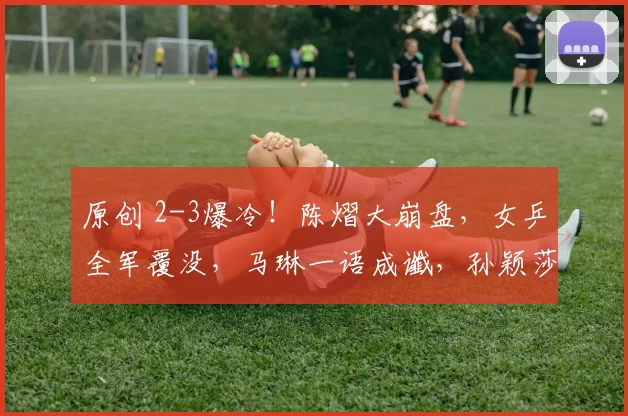 原创 2-3爆冷！陈熠大崩盘，女乒全军覆没，马琳一语成谶，孙颖莎闺蜜不好惹