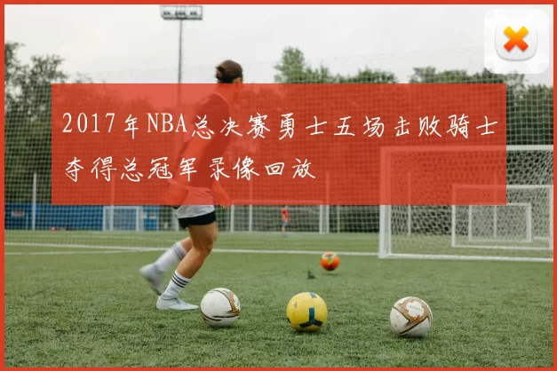 2017年NBA总决赛勇士五场击败骑士夺得总冠军录像回放