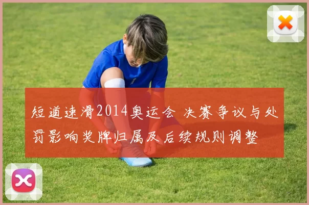 短道速滑2014奥运会 决赛争议与处罚影响奖牌归属及后续规则调整