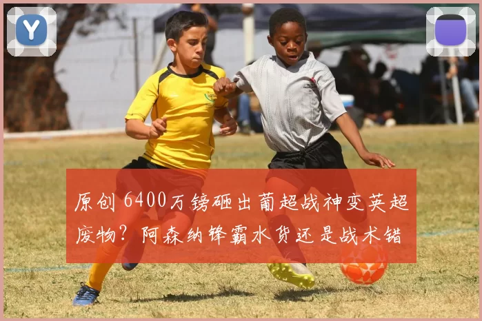 原创 6400万镑砸出葡超战神变英超废物？阿森纳锋霸水货还是战术错配_