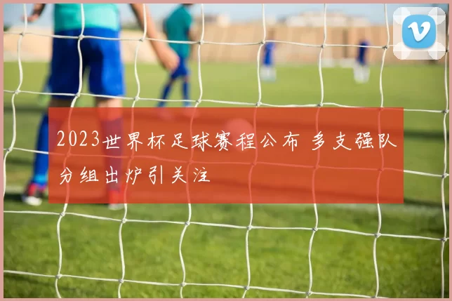 2023世界杯足球赛程公布 多支强队分组出炉引关注