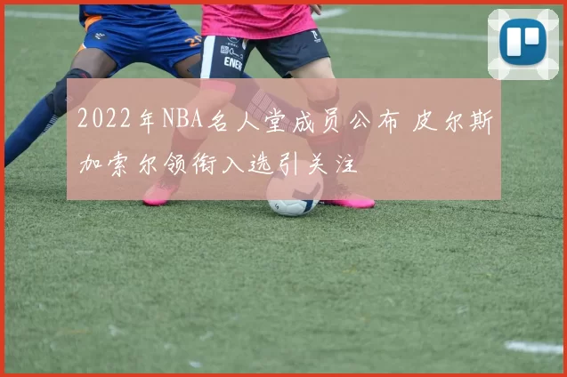 2022年NBA名人堂成员公布 皮尔斯加索尔领衔入选引关注