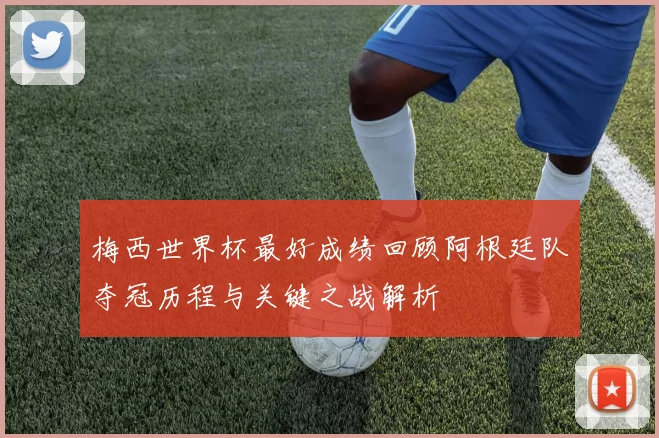 梅西世界杯最好成绩回顾阿根廷队夺冠历程与关键之战解析