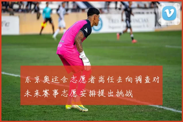 东京奥运会志愿者离任去向调查对未来赛事志愿安排提出挑战