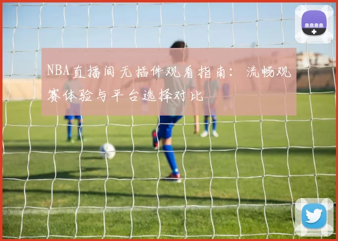 NBA直播间无插件观看指南：流畅观赛体验与平台选择对比