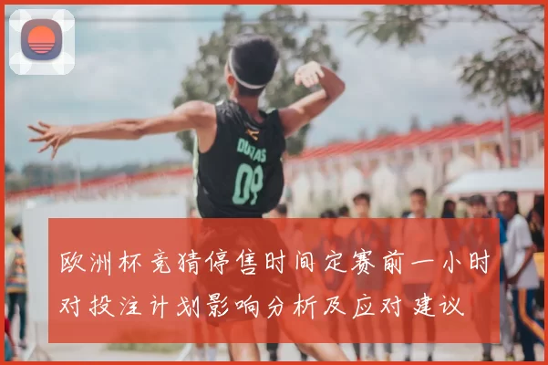 欧洲杯竞猜停售时间定赛前一小时对投注计划影响分析及应对建议
