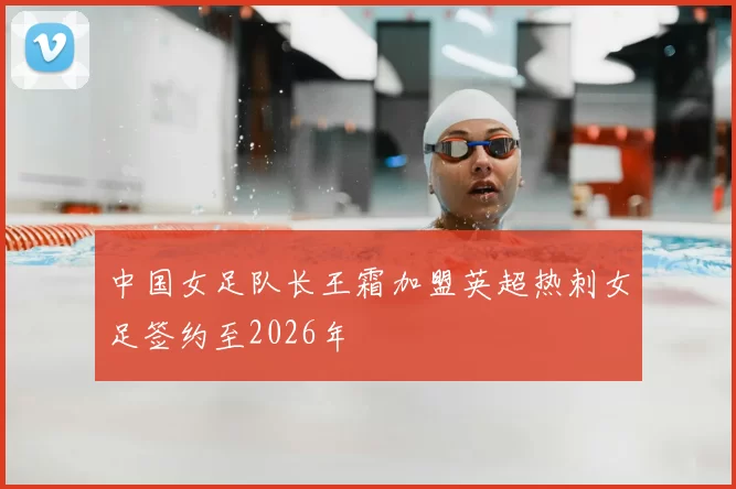 中国女足队长王霜加盟英超热刺女足签约至2026年