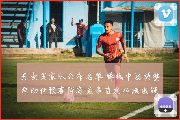 丹麦国家队公布名单 锋线中场调整牵动世预赛阵容竞争首发轮换成疑