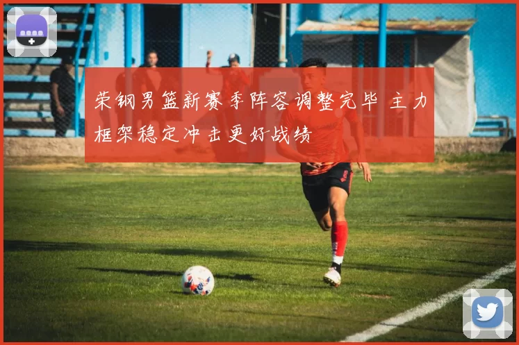 荣钢男篮新赛季阵容调整完毕 主力框架稳定冲击更好战绩