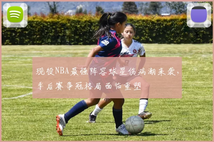 现役NBA最强阵容球星伤病潮来袭,季后赛争冠格局面临重塑