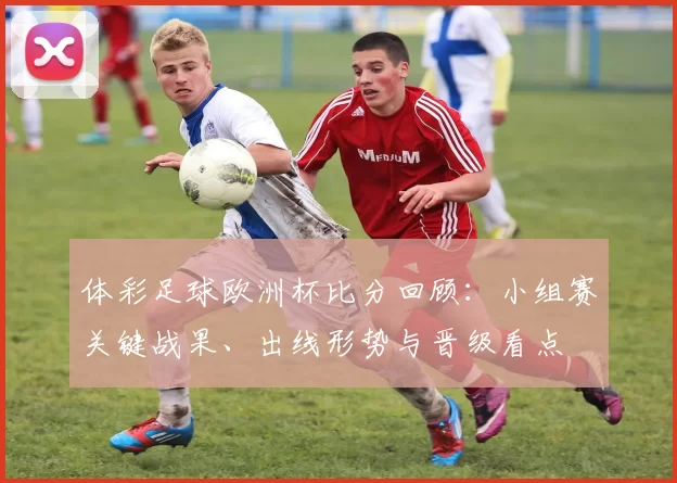 体彩足球欧洲杯比分回顾：小组赛关键战果、出线形势与晋级看点