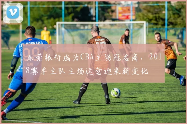 东莞银行成为CBA主场冠名商，2018赛季主队主场运营迎来新变化