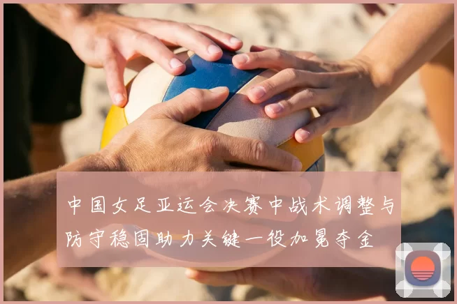 中国女足亚运会决赛中战术调整与防守稳固助力关键一役加冕夺金
