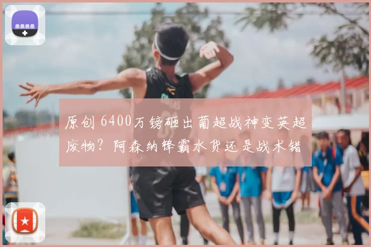 原创 6400万镑砸出葡超战神变英超废物？阿森纳锋霸水货还是战术错配_