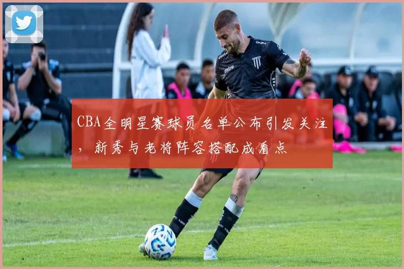 CBA全明星赛球员名单公布引发关注，新秀与老将阵容搭配成看点