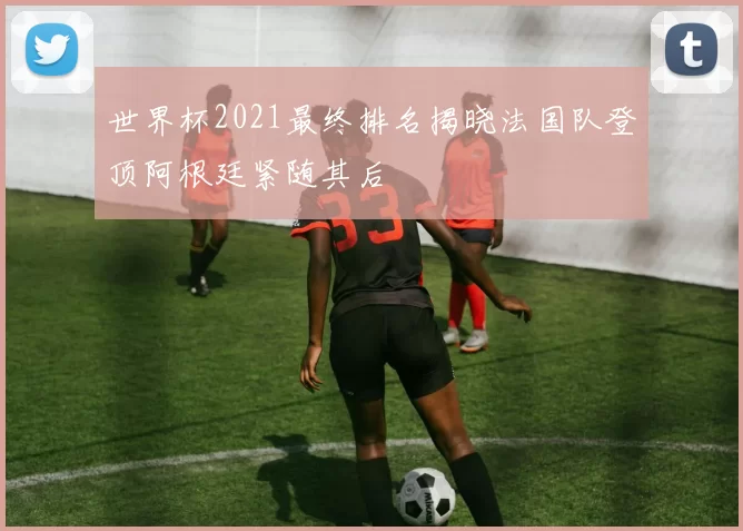 世界杯2021最终排名揭晓法国队登顶阿根廷紧随其后