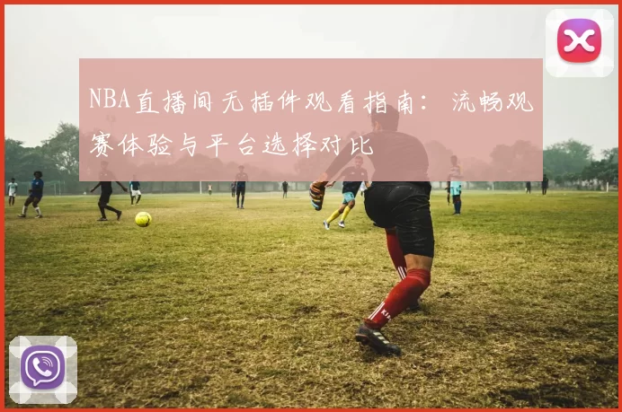 NBA直播间无插件观看指南：流畅观赛体验与平台选择对比