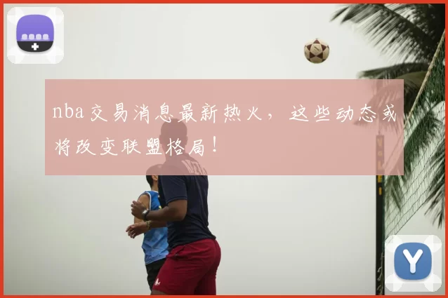nba交易消息最新热火,这些动态或将改变联盟格局!