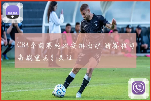 CBA季前赛轮次安排出炉 新赛程与备战重点引关注